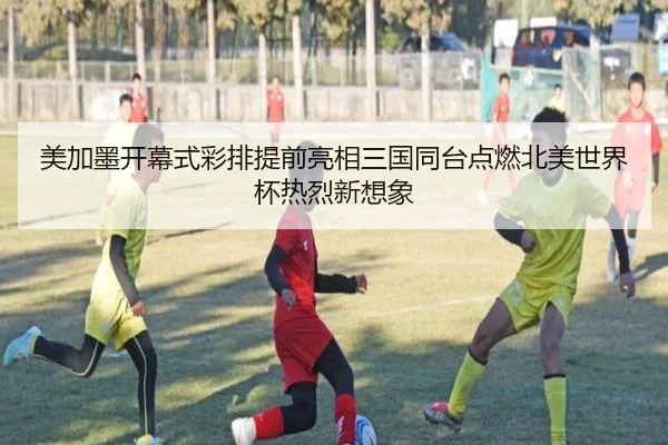 美加墨开幕式彩排提前亮相三国同台点燃北美世界杯热烈新想象