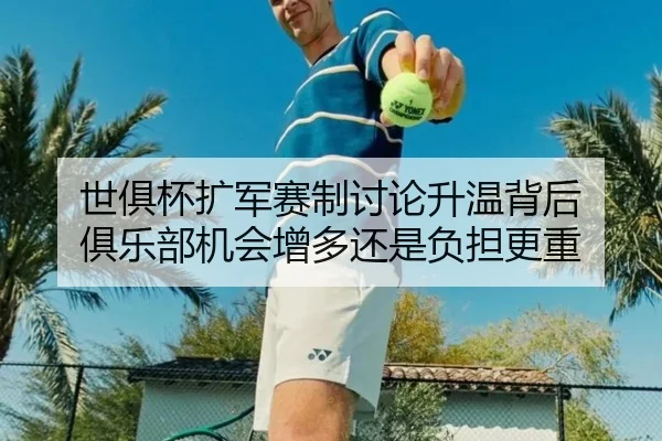 世俱杯扩军赛制讨论升温背后 俱乐部机会增多还是负担更重